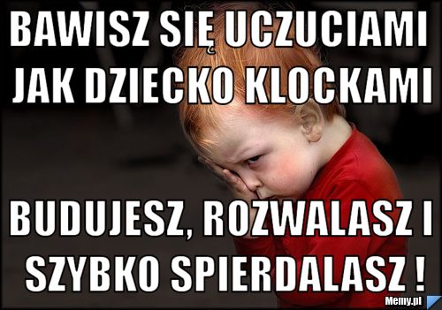 Bawisz się uczuciami jak dziecko klockami Budujesz, rozwalasz i szybko spierdalasz !