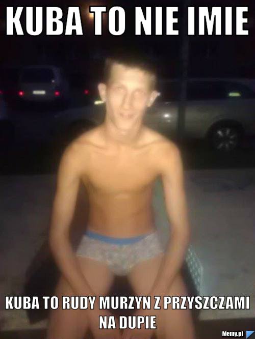 Kuba to nie imie kuba to rudy murzyn z przyszczami na dupie 
