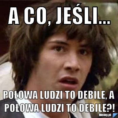 A CO, JEŚLI... POŁOWA LUDZI TO DEBILE, A POŁOWA LUDZI TO DEBILE?!