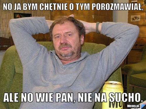 No ja bym chętnie o tym porozmawiał, ale no wie pan, nie na sucho.