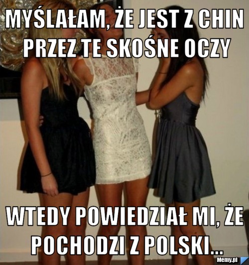 Myślałam, że jest z chin przez te skośne oczy wtedy powiedział mi, że pochodzi z polski...