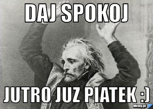 Daj spokoj jutro juz piatek :)