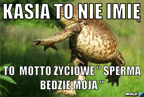 Kasia to nie imię  to  motto życiowe " sperma będzie Moja " 