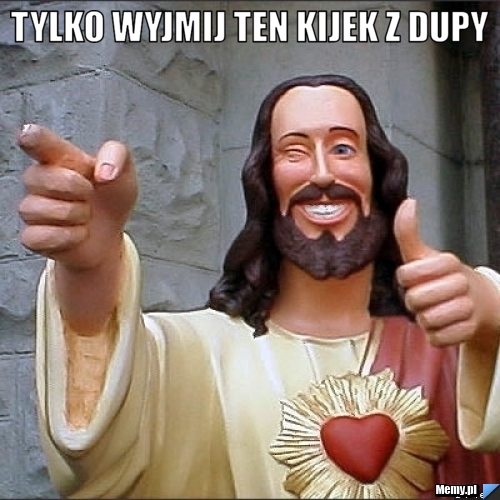 Tylko wyjmij ten kijek z dupy 