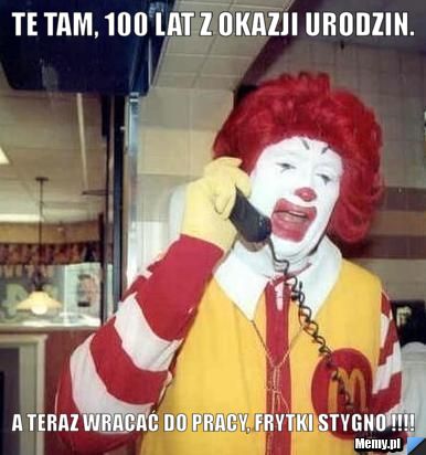 Te tam, 100 lat z okazji urodzin.  A TERAZ WRACAĆ DO PRACY, FRYTKI STYGNO !!!!