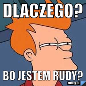 Dlaczego? Bo jestem rudy?