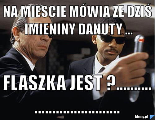 Na miescie mówia ze dziś imieniny Danuty ... flaszka jest ?..................................
