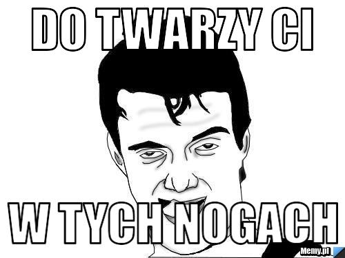 Do twarzy ci w tych nogach