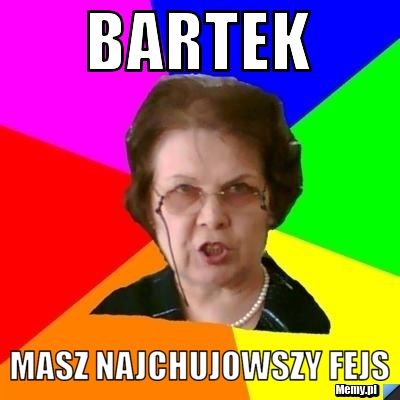 Bartek masz najchujowszy fejs