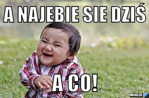 A najebie sie dziś a co!