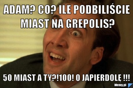 Adam? Co? ile podbiliście miast na grepolis? 50 miast a ty?!100! O japierdolę !!!