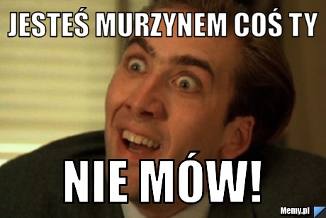 Jesteś murzynem coś ty nie mów!