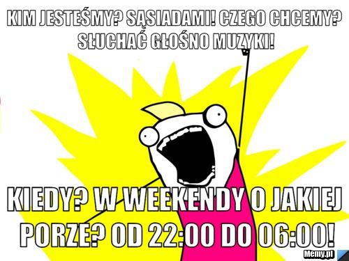 Kim jesteśmy? sąsiadami! czego chcemy? słuchać głośno muzyki! kiedy? w weekendy o jakiej porze? od 22:00 do 06:00!