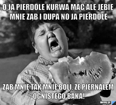 O ja pierdole kurwa mać ale jebie mnie ząb i dupa no ja pierdole ząb mnie tak mnie boli, że piernąłem ognistego bąka!