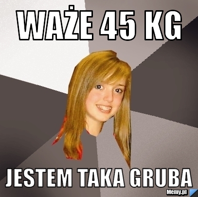 Waże 45 kg jestem taka gruba 