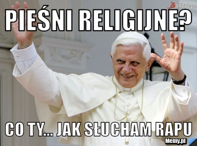 Pieśni religijne?  co ty... jak słucham rapu 
