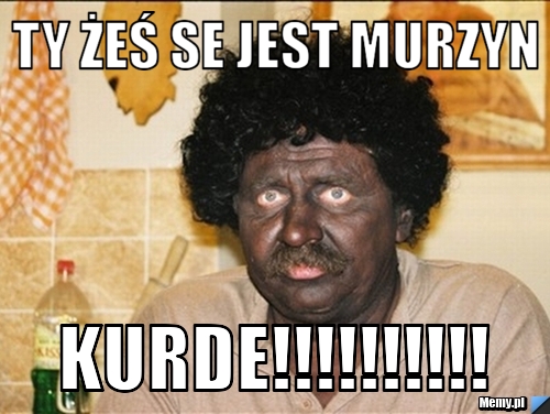 Ty żeś se jest murzyn kurde!!!!!!!!!!