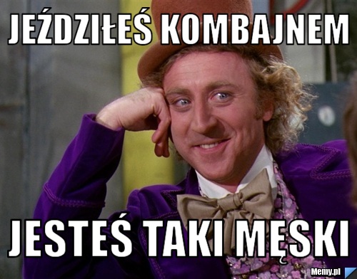 Jeździłeś kombajnem jesteś taki męski