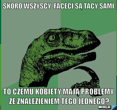 Skoro wszyscy  faceci są tacy sami to czemu kobiety mają problemy ze znalezieniem tego jednego?