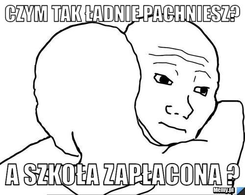 Czym tak ładnie pachniesz? a szkoła zapłacona ?