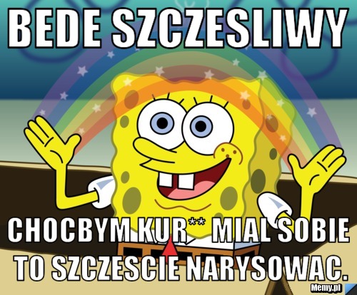 Bede szczesliwy chocbym kur** mial sobie to szczescie narysowac.