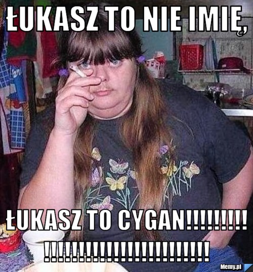 Łukasz to nie imię, Łukasz to CYGAN!!!!!!!!!!!!!!!!!!!!!!!!!!!!!!!!!