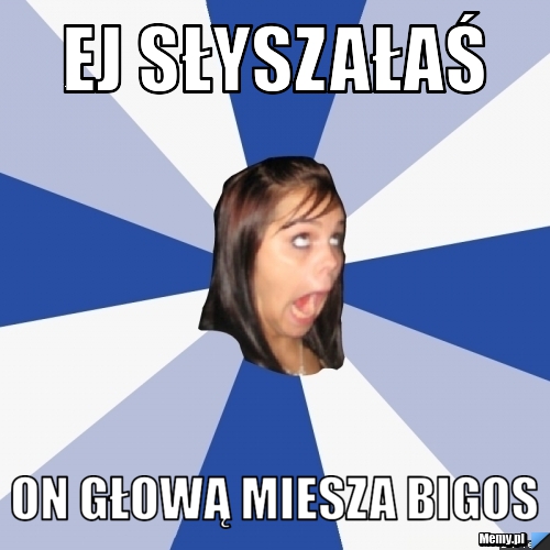 Ej słyszałaś  on głową miesza bigos 