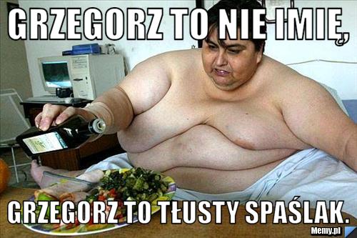 GRZEGORZ to nie imię, grzegorz to tłusty spaślak.