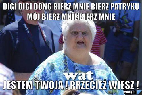 Digi digi dong bierz mnie bierz patryku mój bierz mnie bierz mnie  jestem twoja ! przecież wiesz ! 