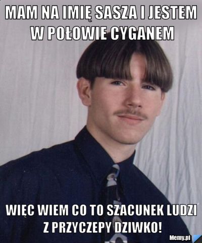 Mam na imię Sasza i jestem w połowie cyganem Więc wiem co to szacunek ludzi z przyczepy dziwko!