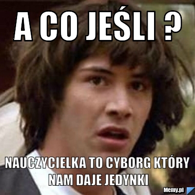 A co jeśli ? nauczycielka to cyborg który nam daje jedynki