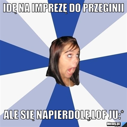 Idę na imprezę do przeginii ale się napierdolę,lof ju:*