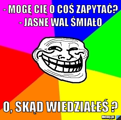 - Mogę Cię o coś zapytać? - Jasne wal śmiało  O, skąd wiedziałeś ?   