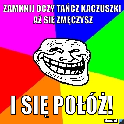 Zamknij oczy tańcz kaczuszki aż się zmęczysz i się połóż!