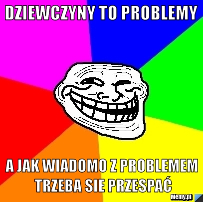 Dziewczyny to problemy a jak wiadomo z problemem trzeba sie przespać