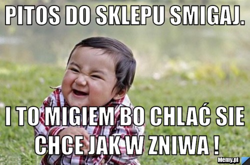 Pitos do sklepu smigaj. i to migiem bo chlać sie chce jak w zniwa !