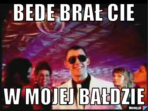 Bede brał cie w mojej bałdzie