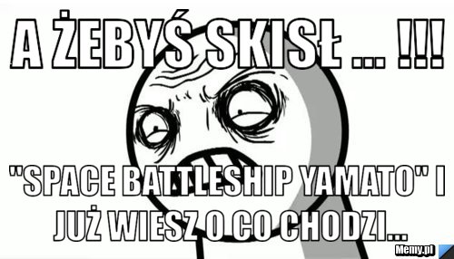 A żebyś skisł ... !!! "Space Battleship Yamato" i już wiesz o co chodzi...