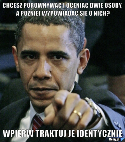 Chcesz porownywac i oceniac dwie osoby, a pozniej wypowiadac sie o nich? wpierw traktuj je identycznie