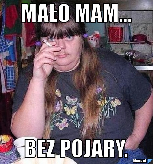 Mało mam... Bez pojary.