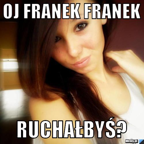 Oj franek franek  Ruchałbyś?