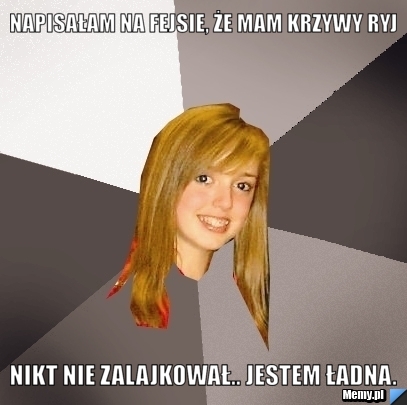 Napisałam na fejsie, że mam krzywy ryj nikt nie zalajkował.. jestem ładna.