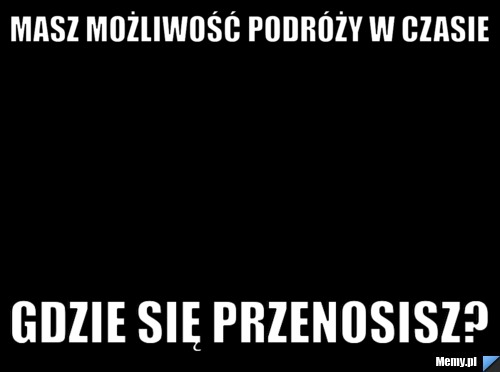 Masz możliwość podróży w czasie gdzie się przenosisz?