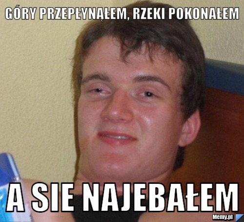 Góry przepłynąłem, rzeki pokonałem  a sie najebałem 