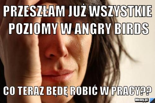 PRZESZŁAM JUŻ WSZYSTKIE POZIOMY W ANGRY BIRDS CO TERAZ BĘDĘ ROBIĆ W PRACY??