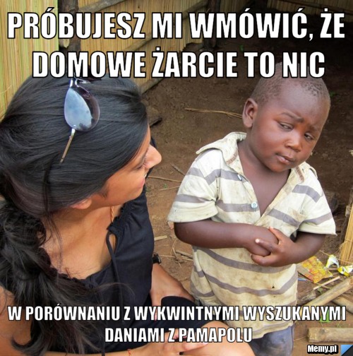 Próbujesz mi wmówić, że domowe żarcie to nic w porównaniu z wykwintnymi wyszukanymi daniami z pamapolu
