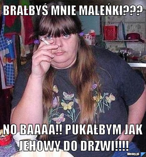 Brałbyś mnie maleńki??? No baaaa!! Pukałbym jak Jehowy do drzwi!!!!
