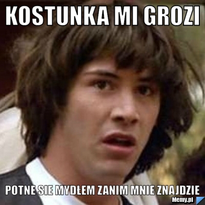 Kostunka mi grozi potne sie mydłem zanim mnie znajdzie