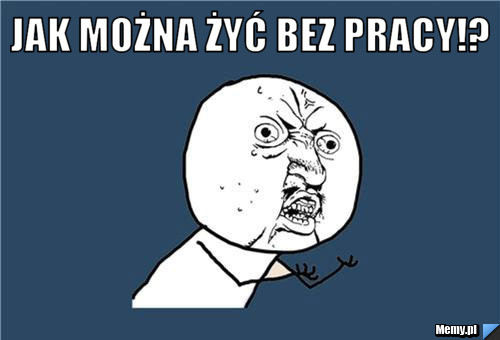 Jak można żyć bez pracy!? 