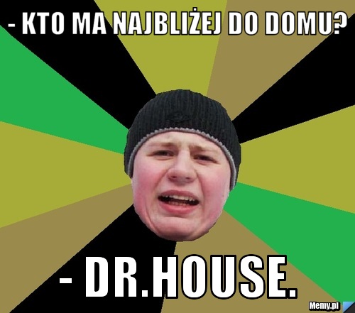 - Kto ma najbliżej do domu?  - Dr.House.